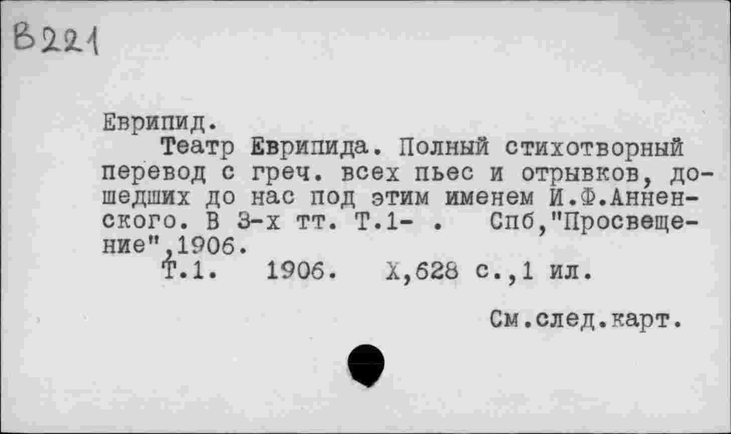 ﻿6114
Еврипид.
Театр Еврипида. Полный стихотворный перевод с греч. всех пьес и отрывков, дошедших до нас под этим именем И.Ф.Анненского. В 3-х тт. Т.1- . Спб,’’Просвещение” ,1906.
Т.1.	1906.	Х,628 с.,1 ил.
См.след.карт.